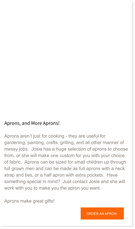 Aprons, and More Aprons!  Aprons aren’t just for cooking - they are useful for gardening, painting, crafts, grilling, and all other manner of messy jobs.  Josie has a huge selection of aprons to choose from, or she will make one custom for you with your choice of fabric.  Aprons can be sized for small children up through full grown men and can be made as full aprons with a neck strap and ties, or a half apron with extra pockets.  Have something special in mind?  Just contact Josie and she will work with you to make you the apron you want.  Aprons make great gifts!   ORDER AN APRON