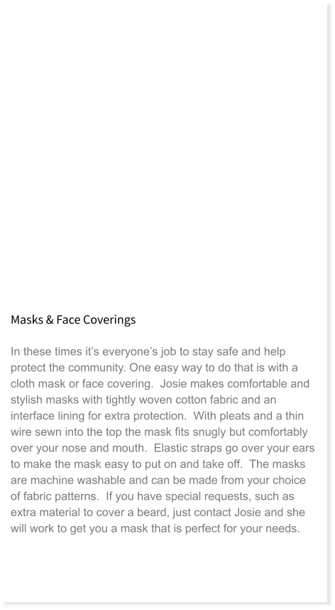 Masks & Face Coverings  In these times it’s everyone’s job to stay safe and help protect the community. One easy way to do that is with a cloth mask or face covering.  Josie makes comfortable and stylish masks with tightly woven cotton fabric and an interface lining for extra protection.  With pleats and a thin wire sewn into the top the mask fits snugly but comfortably over your nose and mouth.  Elastic straps go over your ears to make the mask easy to put on and take off.  The masks are machine washable and can be made from your choice of fabric patterns.  If you have special requests, such as extra material to cover a beard, just contact Josie and she will work to get you a mask that is perfect for your needs.